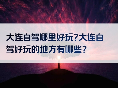 大连自驾哪里好玩？大连自驾好玩的地方有哪些？