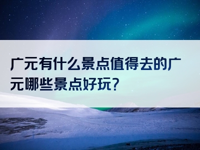广元有什么景点值得去的广元哪些景点好玩？