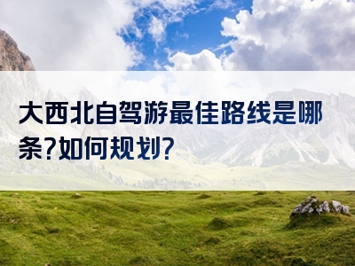 大西北自驾游最佳路线是哪条？如何规划？