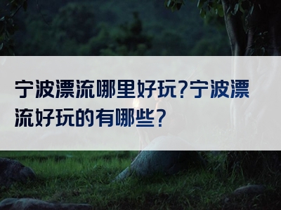宁波漂流哪里好玩？宁波漂流好玩的有哪些？