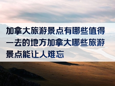 加拿大旅游景点有哪些值得一去的地方加拿大哪些旅游景点能让人难忘