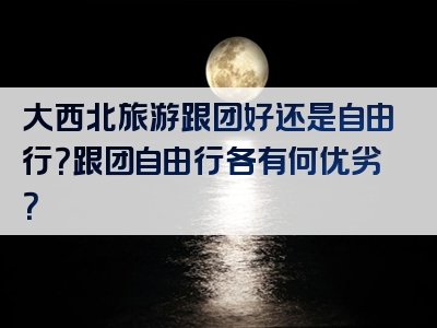 大西北旅游跟团好还是自由行？跟团自由行各有何优劣？