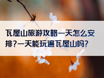 瓦屋山旅游攻略一天怎么安排？一天能玩遍瓦屋山吗？