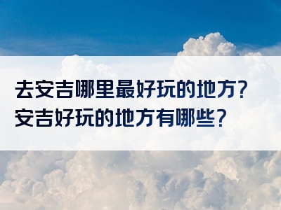 去安吉哪里最好玩的地方？安吉好玩的地方有哪些？
