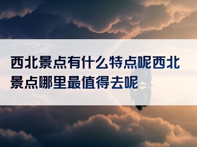 西北景点有什么特点呢西北景点哪里最值得去呢