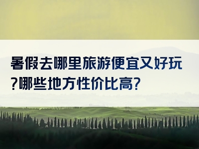 暑假去哪里旅游便宜又好玩？哪些地方性价比高？