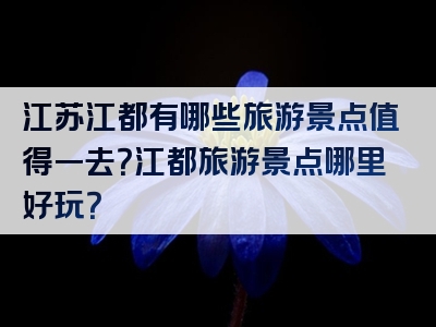 江苏江都有哪些旅游景点值得一去？江都旅游景点哪里好玩？