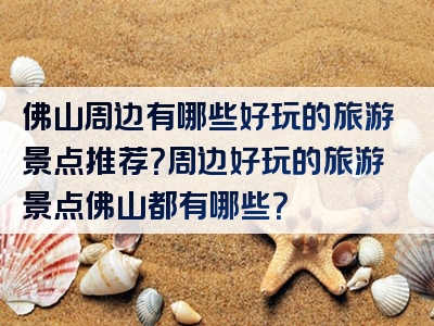 佛山周边有哪些好玩的旅游景点推荐？周边好玩的旅游景点佛山都有哪些？