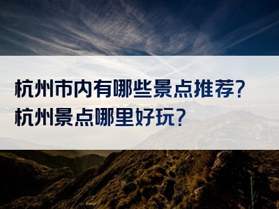 杭州市内有哪些景点推荐？杭州景点哪里好玩？