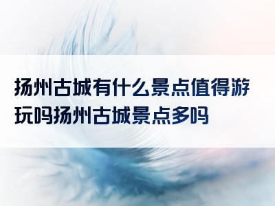 扬州古城有什么景点值得游玩吗扬州古城景点多吗