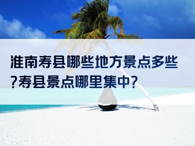 淮南寿县哪些地方景点多些？寿县景点哪里集中？