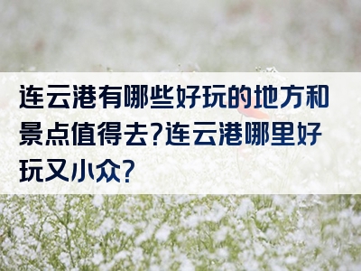 连云港有哪些好玩的地方和景点值得去？连云港哪里好玩又小众？