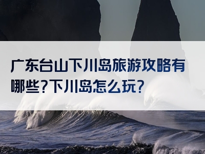 广东台山下川岛旅游攻略有哪些？下川岛怎么玩？