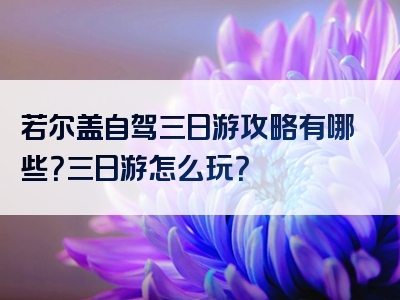 若尔盖自驾三日游攻略有哪些？三日游怎么玩？