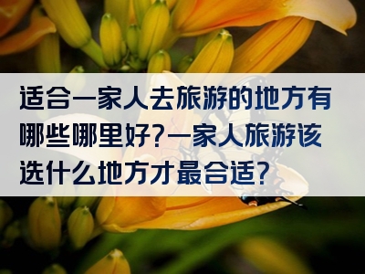适合一家人去旅游的地方有哪些哪里好？一家人旅游该选什么地方才最合适？