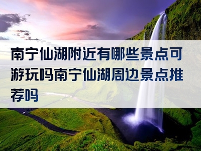 南宁仙湖附近有哪些景点可游玩吗南宁仙湖周边景点推荐吗