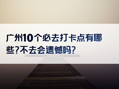 广州10个必去打卡点有哪些？不去会遗憾吗？