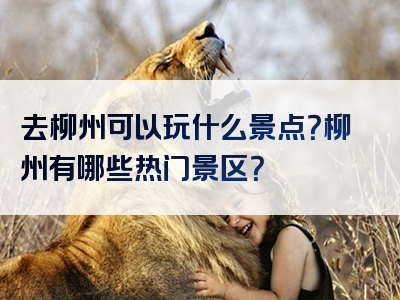 去柳州可以玩什么景点？柳州有哪些热门景区？