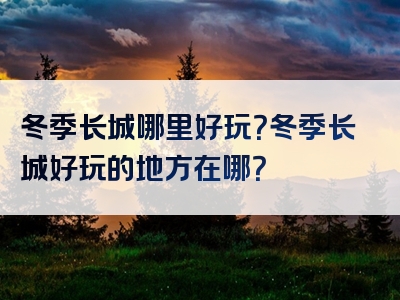 冬季长城哪里好玩？冬季长城好玩的地方在哪？