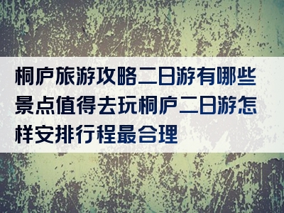 桐庐旅游攻略二日游有哪些景点值得去玩桐庐二日游怎样安排行程最合理