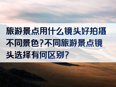 旅游景点用什么镜头好拍摄不同景色？不同旅游景点镜头选择有何区别？