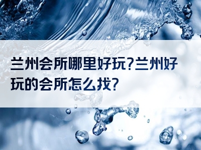 兰州会所哪里好玩？兰州好玩的会所怎么找？