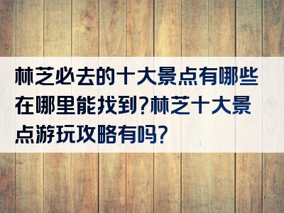 林芝必去的十大景点有哪些在哪里能找到？林芝十大景点游玩攻略有吗？