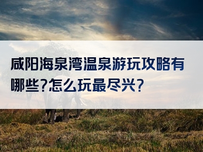 咸阳海泉湾温泉游玩攻略有哪些？怎么玩最尽兴？