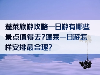 蓬莱旅游攻略一日游有哪些景点值得去？蓬莱一日游怎样安排最合理？