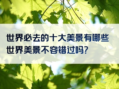 世界必去的十大美景有哪些世界美景不容错过吗？