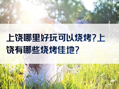 上饶哪里好玩可以烧烤？上饶有哪些烧烤佳地？