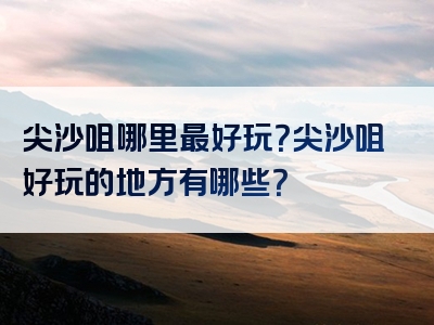 尖沙咀哪里最好玩？尖沙咀好玩的地方有哪些？