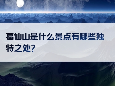 葛仙山是什么景点有哪些独特之处？
