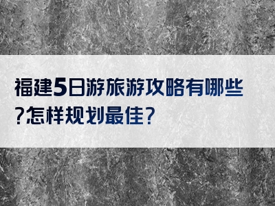 福建5日游旅游攻略有哪些？怎样规划最佳？