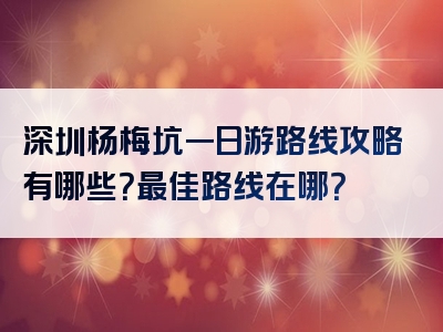 深圳杨梅坑一日游路线攻略有哪些？最佳路线在哪？