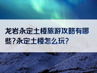 龙岩永定土楼旅游攻略有哪些？永定土楼怎么玩？