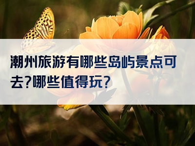 潮州旅游有哪些岛屿景点可去？哪些值得玩？