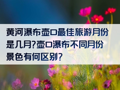 黄河瀑布壶口最佳旅游月份是几月？壶口瀑布不同月份景色有何区别？