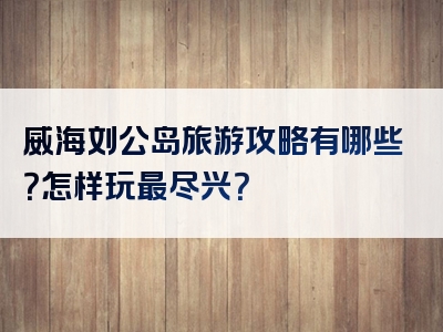 威海刘公岛旅游攻略有哪些？怎样玩最尽兴？