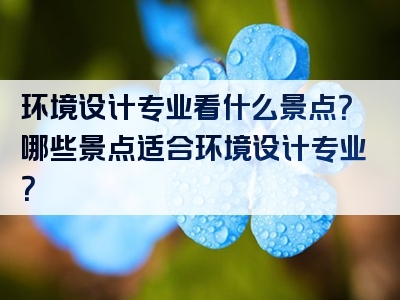 环境设计专业看什么景点？哪些景点适合环境设计专业？