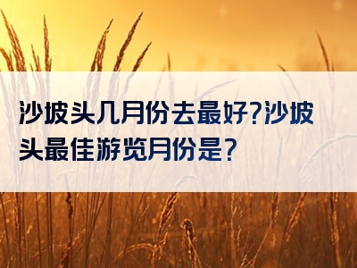 沙坡头几月份去最好？沙坡头最佳游览月份是？