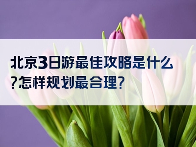 北京3日游最佳攻略是什么？怎样规划最合理？
