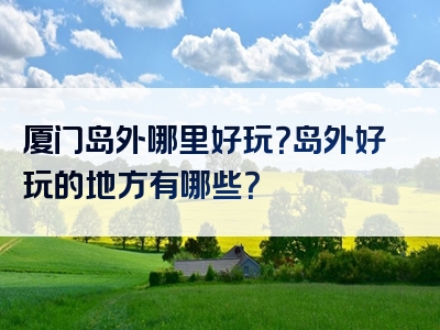 厦门岛外哪里好玩？岛外好玩的地方有哪些？