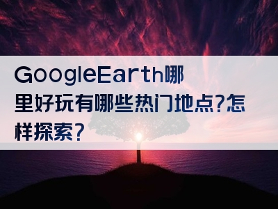 GoogleEarth哪里好玩有哪些热门地点？怎样探索？