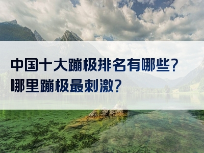 中国十大蹦极排名有哪些？哪里蹦极最刺激？