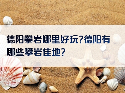 德阳攀岩哪里好玩？德阳有哪些攀岩佳地？