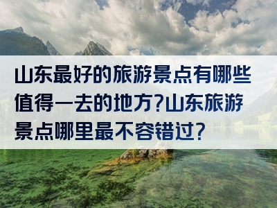 山东最好的旅游景点有哪些值得一去的地方？山东旅游景点哪里最不容错过？