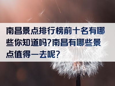 南昌景点排行榜前十名有哪些你知道吗？南昌有哪些景点值得一去呢？