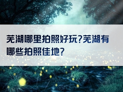 芜湖哪里拍照好玩？芜湖有哪些拍照佳地？