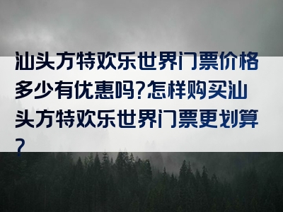 汕头方特欢乐世界门票价格多少有优惠吗？怎样购买汕头方特欢乐世界门票更划算？